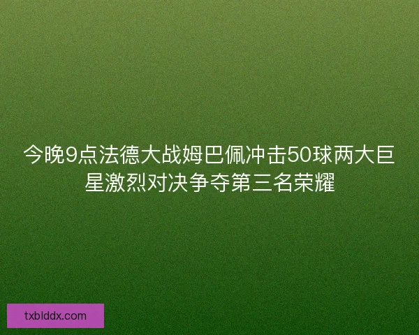 今晚9点法德大战姆巴佩冲击50球两大巨星激烈对决争夺第三名荣耀