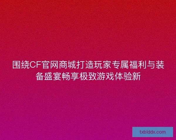 围绕CF官网商城打造玩家专属福利与装备盛宴畅享极致游戏体验新