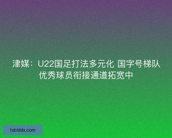津媒：U22国足打法多元化 国字号梯队优秀球员衔接通道拓宽中