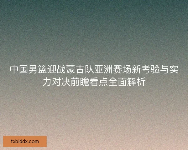 中国男篮迎战蒙古队亚洲赛场新考验与实力对决前瞻看点全面解析