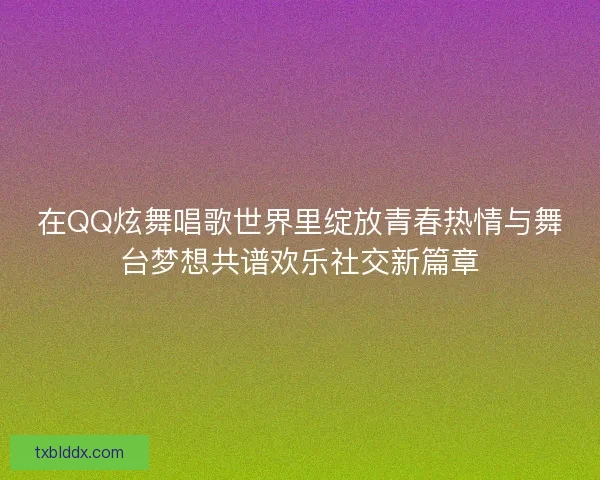 在QQ炫舞唱歌世界里绽放青春热情与舞台梦想共谱欢乐社交新篇章