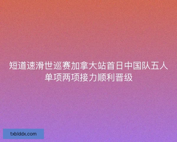 短道速滑世巡赛加拿大站首日中国队五人单项两项接力顺利晋级